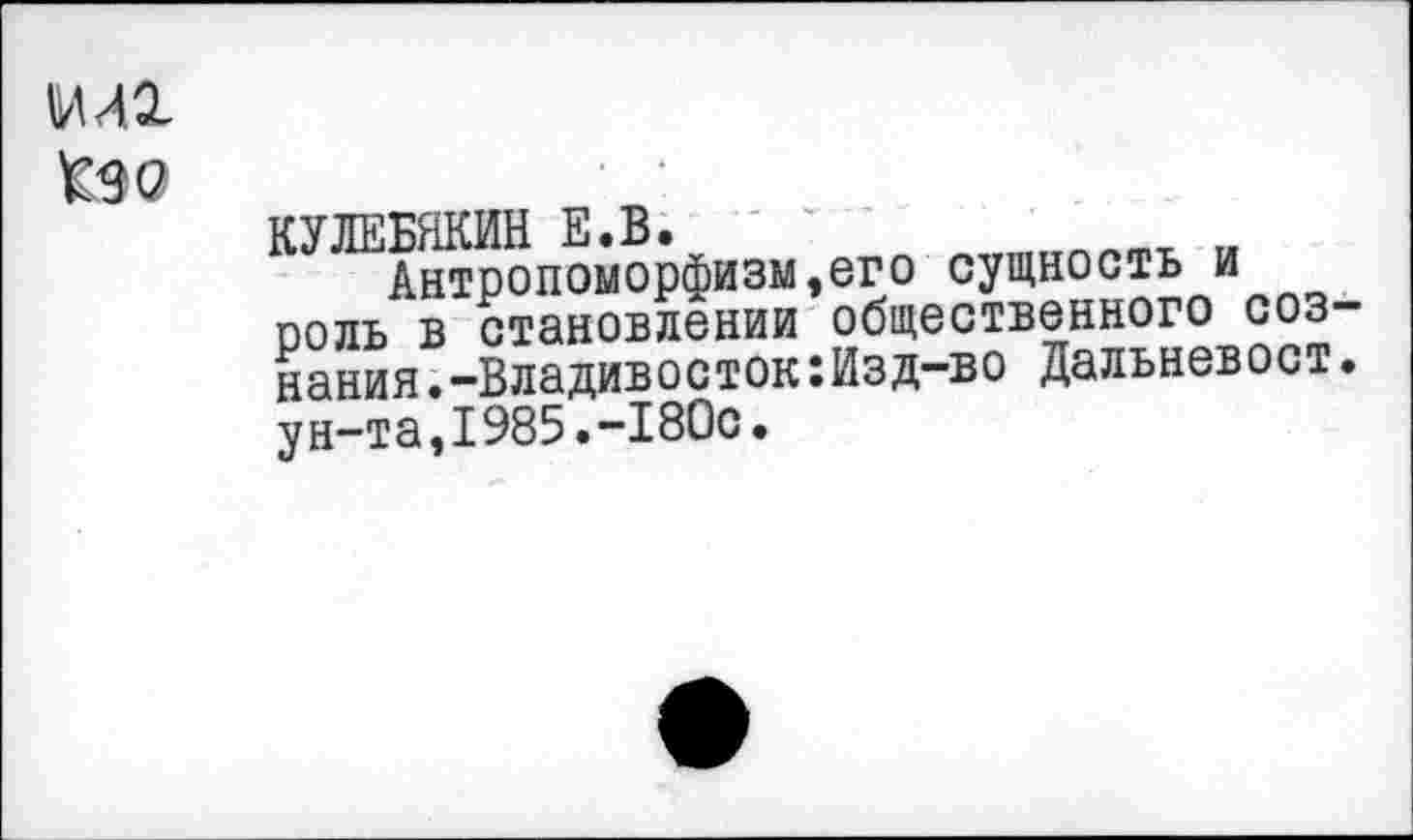 ﻿МЛ2-
Кэо
КУЛЕБЯКИН Е.В.
Антропоморфизм,его сущность и роль в становлении общественного сознания .-Владивосток:Изд-во Дальневост. у н-т а,I985.-I80с•